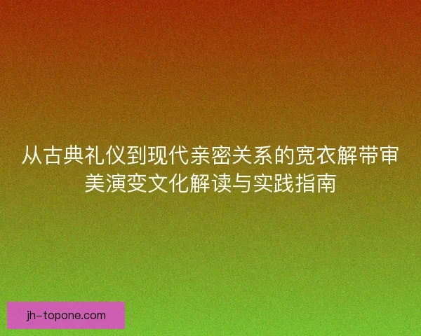 从古典礼仪到现代亲密关系的宽衣解带审美演变文化解读与实践指南
