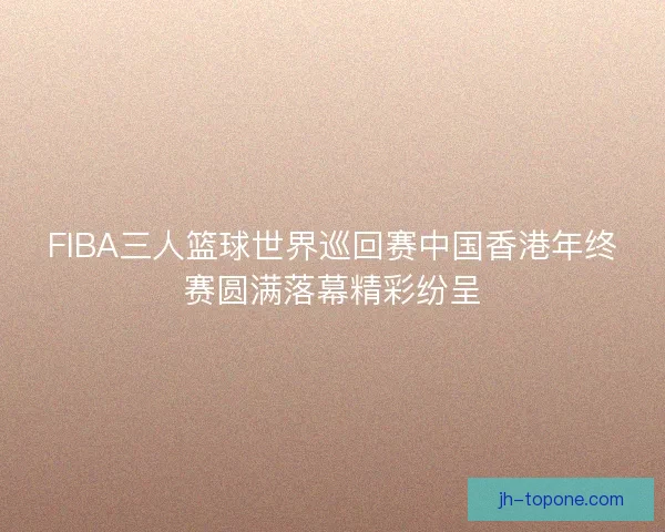 FIBA三人篮球世界巡回赛中国香港年终赛圆满落幕精彩纷呈
