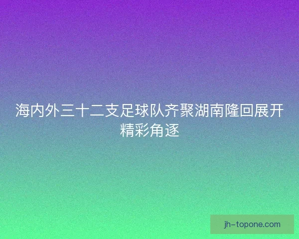 海内外三十二支足球队齐聚湖南隆回展开精彩角逐