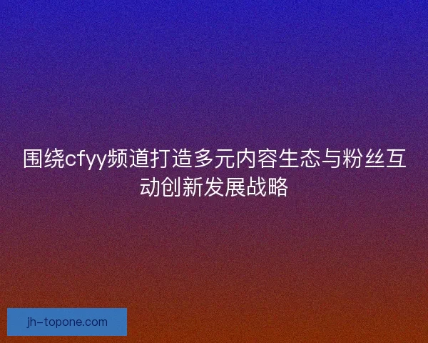 围绕cfyy频道打造多元内容生态与粉丝互动创新发展战略
