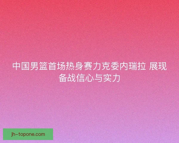 中国男篮首场热身赛力克委内瑞拉 展现备战信心与实力