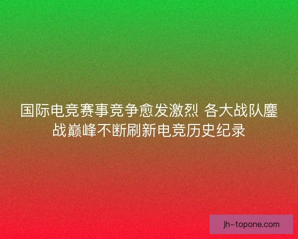 国际电竞赛事竞争愈发激烈 各大战队鏖战巅峰不断刷新电竞历史纪录