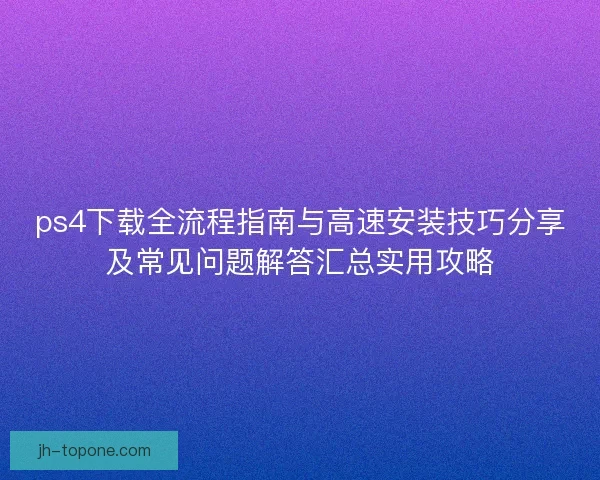 ps4下载全流程指南与高速安装技巧分享及常见问题解答汇总实用攻略