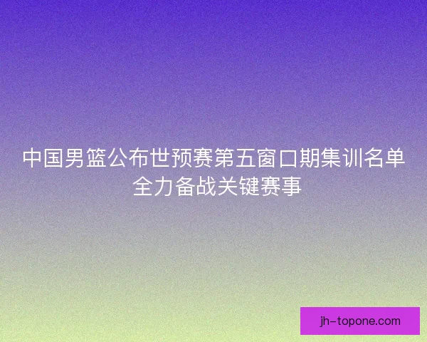 中国男篮公布世预赛第五窗口期集训名单 全力备战关键赛事